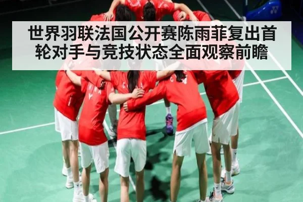 世界羽联法国公开赛陈雨菲复出首轮对手与竞技状态全面观察前瞻