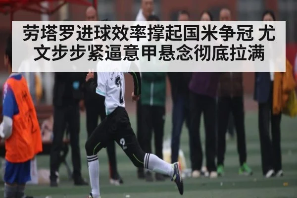 劳塔罗进球效率撑起国米争冠 尤文步步紧逼意甲悬念彻底拉满